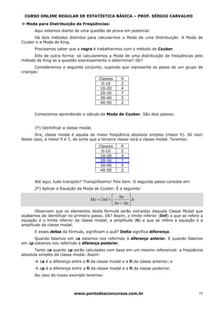 CURSO ONLINE REGULAR DE ESTATÍSTICA BÁSICA – PROF. SÉRGIO CARVALHO

  Moda para Distribuição de Freqüências:
       Aqui estamos diante de uma questão de prova em potencial.
      Há dois métodos distintos para calcularmos a Moda de uma Distribuição: A Moda de
Czuber e a Moda de King.
       Precisamos saber que a regra é trabalharmos com o método de Czuber.
      Dito de outra forma: só calcularemos a Moda de uma distribuição de freqüências pelo
método de King se a questão expressamente o determinar! Ok?
       Consideremos o seguinte conjunto, supondo que represente os pesos de um grupo de
crianças:
                                          Classes      fi
                                           0-10        2
                                           10-20       4
                                           20-30       7
                                           30-40       5
                                           40-50       2


       Comecemos aprendendo o cálculo da Moda de Czuber. São dois passos:


       1º) Identificar a classe modal.
       Ora, classe modal é aquela de maior freqüência absoluta simples (maior fi). Só isso!
Neste caso, a maior fi é 7, de sorte que a terceira classe será a classe modal. Teremos:
                                          Classes      fi
                                           0-10        2
                                           10-20       4
                                           20-30       7
                                           30-40       5
                                           40-50       2


       Até aqui, tudo tranqüilo? Tranqüilíssimo! Pois bem. O segundo passo consiste em:
       2º) Aplicar a Equação da Moda de Czuber. É a seguinte:

                                                  ⎡ ∆a ⎤
                                     Mo = l inf + ⎢         ⎥.h
                                                  ⎣ ∆a + ∆p ⎦
       Observem que os elementos desta fórmula serão extraídos daquela Classe Modal que
acabamos de identificar no primeiro passo. Ok? Assim, o limite inferior (linf) a que se refere a
equação é o limite inferior da classe modal; a amplitude (h) a que se refere a equação é a
amplitude da classe modal.
       E esses deltas da fórmula, significam o quê? Delta significa diferença.
      Quando falamos em ∆a estamos nos referindo à diferença anterior. E quando falamos
em ∆p estamos nos referindo à diferença posterior.
       Tanto ∆a quanto ∆p serão calculados com base em um mesmo referencial: a freqüência
absoluta simples da classe modal. Assim:
         ∆a é a diferença entre a fi da classe modal e a fi da classe anterior; e
         ∆p é a diferença entre a fi da classe modal e a fi da classe posterior.
       No caso do nosso exemplo teremos:



                            www.pontodosconcursos.com.br                                     19
 