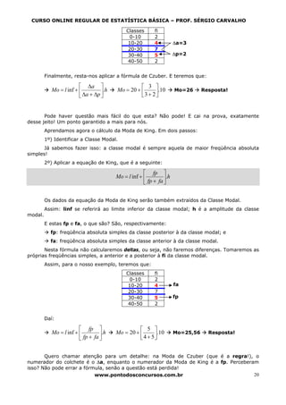 CURSO ONLINE REGULAR DE ESTATÍSTICA BÁSICA – PROF. SÉRGIO CARVALHO

                                             Classes       fi
                                              0-10         2
                                              10-20        4          ∆a=3
                                              20-30        7
                                              30-40        5          ∆p=2
                                              40-50        2


         Finalmente, resta-nos aplicar a fórmula de Czuber. E teremos que:

                         ⎡ ∆a ⎤                    ⎡ 3 ⎤
            Mo = l inf + ⎢         ⎥.h   Mo = 20 + ⎢      .10         Mo=26      Resposta!
                         ⎣ ∆a + ∆p ⎦               ⎣3 + 2⎥
                                                         ⎦


       Pode haver questão mais fácil do que esta? Não pode! E cai na prova, exatamente
desse jeito! Um ponto garantido a mais para nós.
         Aprendamos agora o cálculo da Moda de King. Em dois passos:
         1º) Identificar a Classe Modal.
       Já sabemos fazer isso: a classe modal é sempre aquela de maior freqüência absoluta
simples!
         2º) Aplicar a equação de King, que é a seguinte:

                                                      ⎡ fp ⎤
                                         Mo = l inf + ⎢         ⎥.h
                                                      ⎣ fp + fa ⎦


         Os dados da equação da Moda de King serão também extraídos da Classe Modal.
         Assim: linf se referirá ao limite inferior da classe modal; h é a amplitude da classe
modal.
         E estas fp e fa, o que são? São, respectivamente:
           fp: freqüência absoluta simples da classe posterior à da classe modal; e
           fa: freqüência absoluta simples da classe anterior à da classe modal.
       Nesta fórmula não calcularemos deltas, ou seja, não faremos diferenças. Tomaremos as
próprias freqüências simples, a anterior e a posterior à fi da classe modal.
         Assim, para o nosso exemplo, teremos que:
                                             Classes       fi
                                              0-10         2
                                              10-20        4          fa
                                              20-30        7
                                              30-40        5          fp
                                              40-50        2


         Daí:

                         ⎡ fp ⎤                    ⎡ 5 ⎤
            Mo = l inf + ⎢         ⎥.h   Mo = 20 + ⎢      .10         Mo=25,56     Resposta!
                         ⎣ fp + fa ⎦               ⎣4 + 5⎥
                                                         ⎦


       Quero chamar atenção para um detalhe: na Moda de Czuber (que é a regra!), o
numerador do colchete é o ∆a, enquanto o numerador da Moda de King é a fp. Perceberam
isso? Não pode errar a fórmula, senão a questão está perdida!
                           www.pontodosconcursos.com.br                             20
 