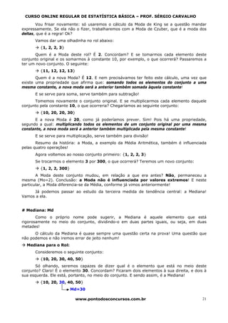 CURSO ONLINE REGULAR DE ESTATÍSTICA BÁSICA – PROF. SÉRGIO CARVALHO

       Vou frisar novamente: só usaremos o cálculo da Moda de King se a questão mandar
expressamente. Se ela não o fizer, trabalharemos com a Moda de Czuber, que é a moda dos
deltas, que é a regra! Ok?
      Vamos dar uma olhadinha no rol abaixo:
         {1, 2, 2, 3}
      Quem é a Moda deste rol? É 2. Concordam? E se tomarmos cada elemento deste
conjunto original e os somarmos à constante 10, por exemplo, o que ocorrerá? Passaremos a
ter um novo conjunto. O seguinte:
         {11, 12, 12, 13}
       Quem é a nova Moda? É 12. E nem precisávamos ter feito este cálculo, uma vez que
existe uma propriedade que afirma que: somando todos os elementos do conjunto a uma
mesma constante, a nova moda será a anterior também somada àquela constante!
      E se serve para soma, serve também para subtração!
      Tomemos novamente o conjunto original. E se multiplicarmos cada elemento daquele
conjunto pela constante 10, o que ocorreria? Chegaríamos ao seguinte conjunto:
         {10, 20, 20, 30}
      E a nova Moda é 20, como já poderíamos prever. Sim! Pois há uma propriedade,
segundo a qual: multiplicando todos os elementos de um conjunto original por uma mesma
constante, a nova moda será a anterior também multiplicada pela mesma constante!
      E se serve para multiplicação, serve também para divisão!
       Resumo da história: a Moda, a exemplo da Média Aritmética, também é influenciada
pelas quatro operações!
      Agora voltemos ao nosso conjunto primeiro: {1, 2, 2, 3}
      Se trocarmos o elemento 3 por 300, o que ocorrerá? Teremos um novo conjunto:
         {1, 2, 2, 300}
       A Moda deste conjunto mudou, em relação a que era antes? Não, permaneceu a
mesma (Mo=2). Conclusão: a Moda não é influenciada por valores extremos! E neste
particular, a Moda diferencia-se da Média, conforme já vimos anteriormente!
     Já podemos passar ao estudo da terceira medida de tendência central: a Mediana!
Vamos a ela.


# Mediana: Md
       Como o próprio nome pode sugerir, a Mediana é aquele elemento que está
rigorosamente no meio do conjunto, dividindo-o em duas partes iguais, ou seja, em duas
metades!
      O cálculo da Mediana é quase sempre uma questão certa na prova! Uma questão que
não podemos e não iremos errar de jeito nenhum!
  Mediana para o Rol:
      Consideremos o seguinte conjunto:
         {10, 20, 30, 40, 50}
       Só olhando, seremos capazes de dizer qual é o elemento que está no meio deste
conjunto? Claro! É o elemento 30. Concordam? Ficaram dois elementos à sua direita, e dois à
sua esquerda. Ele está, portanto, no meio do conjunto. E sendo assim, é a Mediana!
         {10, 20, 30, 40, 50}
                          Md=30

                            www.pontodosconcursos.com.br                                 21
 