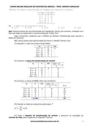 CURSO ONLINE REGULAR DE ESTATÍSTICA BÁSICA – PROF. SÉRGIO CARVALHO
(TTN-94) Considere a distribuição de freqüências transcrita a seguir:

                                             Xi               fi
                                          2 |— 4               9
                                          4 |— 6              12
                                          6 |— 8               6
                                          8 |— 10              2
                                          10|— 12              1

11.   A média da distribuição é igual a:
   a) 5,27        b) 5,24           c) 5,21                                 d) 5,19      e) 5,30

Sol.: Estamos diante de uma Distribuição de Freqüências! Vamos, por primeiro, investigar se é
fato que todas as classes têm a mesma amplitude. É fato? Sim!
      Logo, concluímos: podemos usar o Método da Variável Transformada para calcular a
Média do conjunto!
      Não vamos perder essa oportunidade de treinar o método! Vamos a ele:
      1º) Descobrir o valor do primeiro Ponto Médio:
                                          Xi         fi            PM
                                       2 |— 4       9               3
                                       4 |— 6       12              .
                                       6 |— 8       6               .
                                       8 |— 10      2               .
                                       10|— 12      1               .


      2º) Construir a coluna de transformação da variável:
                             Xi             fi      PM             (PM − 3) = Yi
                                                                        2
                           2 |— 4          9         3                      0
                           4 |— 6          12        .                      1
                           6 |— 8          6         .                      2
                           8 |— 10         2         .                      3
                           10|— 12         1         .                      4


      3º) Construir a coluna do fi.Yi e fazer seu somatório:
                      Xi          Fi       PM       (PM − 3) = Yi
                                                                                 fi.Yi
                                                          2
                  2 |— 4        9           3                 0                     0
                  4 |— 6       12           .                 1                    12
                  6 |— 8        6           .                 2                    12
                  8 |— 10       2           .                 3                     6
                  10|— 12       1           .                 4                     4
                              n=30                                                 34


      4º) Calcular a média da variável transformada: Y
              34
         Y=      = 1,133
              30


      5º) Fazer o desenho de transformação da variável, e percorrer as operações do
caminho de volta, para chegarmos à resposta! Teremos:

                            www.pontodosconcursos.com.br                                           4
 