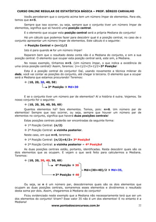 CURSO ONLINE REGULAR DE ESTATÍSTICA BÁSICA – PROF. SÉRGIO CARVALHO

      Vocês perceberam que o conjunto acima tem um número ímpar de elementos. Para ele,
temos que n=5.
      Sempre que isso ocorrer, ou seja, sempre que o conjunto tiver um número ímpar de
elementos, significa que só haverá uma posição central.
      E o elemento que ocupar esta posição central será a própria Mediana do conjunto!
      Há um cálculo que podemos fazer para descobrir qual é a posição central, no caso de o
conjunto apresentar um número ímpar de elementos. Este cálculo é o seguinte:
         Posição Central = (n+1)/2
      Isto é para quando n for um número ímpar!
       Reparem bem que o resultado desta conta não é a Mediana do conjunto, e sim a sua
posição central. O elemento que ocupar esta posição central será, este sim, a Mediana.
      No nosso exemplo, tínhamos n=5. (Um número ímpar, o que indica a existência de
uma única posição central)! Assim, faremos: (n+1)/2=(5+1)/2=3ª Posição!
       Esta é a posição central do conjunto! Daí, usando novamente a técnica milenar do
dedo, você vai contar as posições do conjunto, até chegar à terceira. O elemento que a ocupar
será a Mediana que estamos procurando! Teremos:
         {10, 20, 30, 40, 50}
                        3ª Posição     Md=30


       E se o conjunto tiver um número par de elementos? Aí a história é outra. Vejamos. Se
nosso conjunto for o seguinte:
         {10, 20, 30, 40, 50, 60}
      Quantos elementos há? Seis elementos. Temos, pois: n=6. Um número par de
elementos! Sempre que isso ocorrer, ou seja, sempre que houver um número par de
elementos no conjunto, significa que haverá duas posições centrais!
      Estas posições centrais poderão ser encontradas da seguinte forma:
         1ª Posição Central: (n/2)
         2ª Posição Central: a vizinha posterior.
      Neste caso, em que n=6, teremos:
         1ª Posição Central: (n/2)=6/2= 3ª Posição!
         2ª Posição Central: a vizinha posterior = 4ª Posição!
       As duas posições centrais estão, portanto, identificadas. Resta descobrir quais são os
dois elementos que as ocupam. E vejam o que será feito para calcularmos a Mediana.
Teremos:
         {10, 20, 30, 40, 50, 60}
                             4ª Posição     30
                                                    Md=(30+40)/2      Md=35,
                             3ª Posição     40


       Ou seja, se n é um número par, descobriremos quais são os dois elementos que
ocupam as duas posições centrais, somaremos esses elementos e dividiremos o resultado
desta soma por dois. Assim, chegaremos à Mediana do conjunto!
       Ficou evidenciado neste exemplo que a Mediana não necessariamente terá que ser um
dos elementos do conjunto! Viram? Esse valor 35 não é um dos elementos! E no entanto é a
Mediana!
                           www.pontodosconcursos.com.br                                22
 