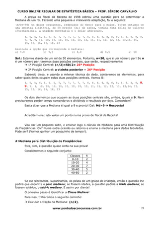 CURSO ONLINE REGULAR DE ESTATÍSTICA BÁSICA – PROF. SÉRGIO CARVALHO

      A prova do Fiscal da Receita de 1998 cobrou uma questão para se determinar a
Mediana de um rol. Fazendo uma pequena e irrelevante adaptação, foi o seguinte:
(AFTN-98) Os dados seguintes, ordenados do menor para o maior, foram obtidos de
uma amostra aleatória, de 50 preços (Xi) de ações, tomada numa bolsa de valores
internacional. A unidade monetária é o dólar americano.

      4, 5, 5, 6, 6, 6, 6, 7, 7, 7, 7, 7, 7, 8, 8, 8, 8, 8, 8, 8, 8, 8, 9, 9, 9,
      9, 9, 9, 10, 10, 10, 10, 10, 10, 10, 10, 11, 11, 12, 12, 13, 13,14, 15,
      15, 15, 16, 16, 18, 23

Assinale a opção que corresponde à mediana:
a) 9,0            b) 9,5           c) 8,0                   d) 8,5              e) 10

Sol.: Estamos diante de um rol de 50 elementos. Portanto, n=50, que é um número par! Se n
é um número par, teremos duas posições centrais, que serão, respectivamente:
          1ª Posição Central: (n/2)=50/2= 25ª Posição
         2ª Posição Central: a vizinha posterior = 26ª Posição
       Sabendo disso, e usando a milenar técnica do dedo, contaremos os elementos, para
saber quais deles ocupam estas duas posições centrais. Vamos lá:
      4, 5, 5, 6, 6, 6, 6, 7, 7, 7, 7, 7, 7, 8, 8, 8, 8, 8, 8, 8, 8, 8, 9, 9, 9,
      9, 9, 9, 10, 10, 10, 10, 10, 10, 10, 10, 11, 11, 12, 12, 13, 13,14, 15,
      15, 15, 16, 16, 18, 23


       Os dois elementos que ocupam as duas posições centrais são, ambos, iguais a 9. Nem
precisaremos perder tempo somando-os e dividindo o resultado por dois. Concordam?
      Basta dizer que a Mediana é igual a 9 e pronto! Daí: Md=9   Resposta!


      Acreditem-me: isto valeu um ponto numa prova de Fiscal da Receita!


       Vou dar um pequeno salto, e ensinar logo o cálculo da Mediana para uma Distribuição
de Freqüências. Ok? Numa outra ocasião eu retorno e ensino a mediana para dados tabulados.
Pode ser? (Vamos ganhar um pouquinho de tempo!).


# Mediana para Distribuição de Freqüências:
      Esta, sim, é questão quase certa na sua prova!
      Consideremos o seguinte conjunto:
                                       Classes     fi
                                        0-10       2
                                        10-20      4
                                        20-30      7
                                        30-40      5
                                        40-50      2


       Se ele representa, suponhamos, os pesos de um grupo de crianças, então a questão lhe
pedirá que encontre o peso mediano; se fossem idades, a questão pediria a idade mediana; se
fossem salários, o salário mediano. E assim por diante!
      O primeiro passo é identificar a Classe Mediana!
      Para isso, trilharemos o seguinte caminho:
         Calcular a fração da Mediana: (n/2).

                          www.pontodosconcursos.com.br                                   23
 