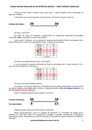 CURSO ONLINE REGULAR DE ESTATÍSTICA BÁSICA – PROF. SÉRGIO CARVALHO


       Traremos essa classe mediana aqui para fora, e nosso desenho será construído da
seguinte maneira:
         Na parte de cima do desenho, colocaremos os limites da classe. Teremos:



Limites da Classe:        20                             30


      Até aqui, tudo bem?
       Na parte de baixo do desenho, colocaremos as freqüências absolutas acumuladas
crescentes (fac) associadas a esses dois limites!
        Como assim? Vejamos: se eu perguntar quantos elementos já foram acumulados até o
limite inferior 20, o que você responderá? Veja o conjunto novamente:
                                  Classes     Fi       Fac
                                   0-10       2         2
                                  10-20       4         6
                                  20-30       7        13
                                   30-40      5        18
                                   40-50      2        20
                                             n=20


      Teremos acumulado 6 elementos, concordam?
      E se eu perguntar quantos elementos já foram acumulados até o limite superior 30, o
que você dirá? Vejamos no conjunto:
                                  Classes      Fi      Fac
                                   0-10        2        2
                                   10-20       4        6
                                  20-30        7       13
                                   30-40       5       18
                                   40-50       2       20


      Teremos acumulado 13 elementos!
       Conclusão: na hora de identificar as freqüências acumuladas associadas aos dois limites
da classe mediana, estas fac serão, sempre e respectivamente, a fac da classe anterior, e a
fac da própria classe mediana!
      Assim, complementando nosso desenho, teremos:



Limites da Classe:        20                             30
fac associadas:             6                            13

      Faltando quase nada para terminarmos o desenho!
      Agora perguntaremos: qual é a posição da Mediana? É o resultado da fração (n/2).
Quanto? 10. Pois bem! Esse 10 corresponde à posição, e posição corresponde à freqüência
acumulada. Assim, localizaremos a décima posição do conjunto na parte de baixo do desenho.
Teremos:
                           www.pontodosconcursos.com.br                                 25
 