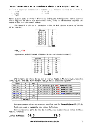 CURSO ONLINE REGULAR DE ESTATÍSTICA BÁSICA – PROF. SÉRGIO CARVALHO
Assinale a opção que corresponde à estimativa da mediana amostral do atributo X.
   a) 71,04                        d) 68,08
   b) 65,02                        e) 70,02
   c) 75,03

Sol.: A questão pediu o cálculo da Mediana da Distribuição de Freqüências. Vamos fazer isso
apenas seguindo os passos que aprendemos acima, como se estivéssemos seguindo uma
receita de bolo. Não tem errada! Vamos:
      1º) Encontrar o valor do n (somando a coluna da fi) e calcular a fração da Mediana
(n/2). Teremos:
                                     Classes         fi
                                    29,5-39,5        4
                                    39,5-49,5        8
                                    49,5-59,5       14
                                    59,5-69,5       20
                                    69,5-79,5       26
                                    79,5-89,5       18
                                    89,5-99,5       10
                                                  n=100


         (n/2)=50

      2º) Construir a coluna da fac (freqüência absoluta acumulada crescente):

                                Classes         fi       fac
                               29,5-39,5        4         4
                               39,5-49,5        8        12
                               49,5-59,5       14        26
                               59,5-69,5       20        46
                               69,5-79,5       26        72
                               79,5-89,5       18        90
                               89,5-99,5       10        100
                                             n=100


       3º) Comparar os valores da fac com o valor da fração da Mediana (n/2), fazendo a
velha pergunta: esta fac é maior ou igual a (n/2)? até que a resposta seja sim!
     Classes        fi      fac
    29,5-39,5       4        4        4 é maior ou igual a 50? Não! (Adiante!)
    39,5-49,5       8       12        12 é maior ou igual a 50? Não! (Adiante!)
    49,5-59,5      14       26        26 é maior ou igual a 50? Não! (Adiante!)
    59,5-69,5      20       46        46 é maior ou igual a 50? Não! (Adiante!)
    69,5-79,5      26       72        72 é maior ou igual a 50? SIM! (PARAMOS AQUI!)
    79,5-89,5      18       90
    89,5-99,5      10       100
                 n=100


      Com esses passos iniciais, conseguimos identificar qual é a Classe Mediana (69,5-79,5).
      Resta-nos preparar o desenho, para cálculo da Mediana!
      Comecemos com a parte de cima do desenho, onde colocaremos os limites da Classe
Mediana. Teremos:

Limites da Classe:    69,5                             79,5
                          www.pontodosconcursos.com.br                                     28
 