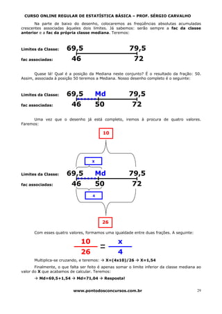 CURSO ONLINE REGULAR DE ESTATÍSTICA BÁSICA – PROF. SÉRGIO CARVALHO

       Na parte de baixo do desenho, colocaremos as freqüências absolutas acumuladas
crescentes associadas àqueles dois limites. Já sabemos: serão sempre a fac da classe
anterior e a fac da própria classe mediana. Teremos:



Limites da Classe:     69,5                             79,5
fac associadas:           46                              72

       Quase lá! Qual é a posição da Mediana neste conjunto? É o resultado da fração: 50.
Assim, associada à posição 50 teremos a Mediana. Nosso desenho completo é o seguinte:



Limites da Classe:     69,5              Md             79,5
fac associadas:           46             50              72

      Uma vez que o desenho já está completo, iremos à procura de quatro valores.
Faremos:

                                           10




                                     X


Limites da Classe:     69,5              Md             79,5
fac associadas:           46             50              72
                                     4




                                           26

      Com esses quatro valores, formamos uma igualdade entre duas frações. A seguinte:

                               10                 x
                               26                 4
      Multiplica-se cruzando, e teremos:      X=(4x10)/26     X=1,54
       Finalmente, o que falta ser feito é apenas somar o limite inferior da classe mediana ao
valor do X que acabamos de calcular. Teremos:
         Md=69,5+1,54        Md=71,04      Resposta!


                           www.pontodosconcursos.com.br                                     29
 