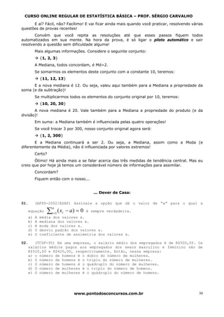 CURSO ONLINE REGULAR DE ESTATÍSTICA BÁSICA – PROF. SÉRGIO CARVALHO

      E aí? Fácil, não? Facílimo! E vai ficar ainda mais quando você praticar, resolvendo várias
questões de provas recentes!
       Convém que você repita as resoluções até que esses passos fiquem todos
automatizados em sua mente. Na hora da prova, é só ligar o piloto automático e sair
resolvendo a questão sem dificuldade alguma!
        Mais algumas informações. Considere o seguinte conjunto:
            {1, 2, 3}
        A Mediana, todos concordam, é Md=2.
        Se somarmos os elementos deste conjunto com a constante 10, teremos:
            {11, 12, 13}
      E a nova mediana é 12. Ou seja, valeu aqui também para a Mediana a propriedade da
soma (e da subtração)!
        Se multiplicarmos todos os elementos do conjunto original por 10, teremos:
            {10, 20, 30}
       A nova mediana é 20. Vale também para a Mediana a propriedade do produto (e da
divisão)!
        Em suma: a Mediana também é influenciada pelas quatro operações!
        Se você trocar 3 por 300, nosso conjunto original agora será:
            {1, 2, 300}
       E a Mediana continuará a ser 2. Ou seja, a Mediana, assim como a Moda (e
diferentemente da Média), não é influenciada por valores extremos!
        Certo?
       Ótimo! Há ainda mais a se falar acerca das três medidas de tendência central. Mas eu
creio que por hoje já temos um considerável número de informações para assimilar.
        Concordam?
        Fiquem então com o nosso...


                                        ... Dever de Casa:

01.     (AFPS-2002/ESAF) Assinale a opção que dá o valor de “a” para o qual a

               ∑i =1 ( xi − a) = 0
                  n
   equação                           é sempre verdadeira.
   a)   A   média dos valores x.
   b)   A   mediana dos valores x.
   c)   A   moda dos valores x.
   d)   O   desvio padrão dos valores x.
   e)   O   coeficiente de assimetria dos valores x.

02.   (TCDF-95) Em uma empresa, o salário médio dos empregados é de R$500,00. Os
   salários médios pagos aos empregados dos sexos masculino e feminino são de
   R$520,00 e R$420,00, respectivamente. Então, nessa empresa:
   a) o número de homens é o dobro do número de mulheres.
   b) O número de homens é o triplo do número de mulheres.
   c) O número de homens é o quádruplo do número de mulheres.
   d) O número de mulheres é o triplo do número de homens.
   e) O número de mulheres é o quádruplo do número de homens.




                             www.pontodosconcursos.com.br                                    30
 