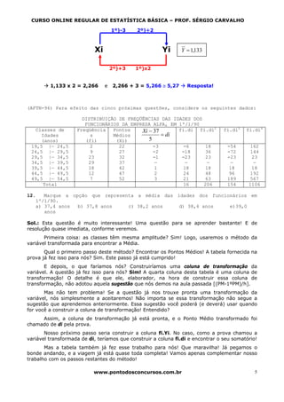 CURSO ONLINE REGULAR DE ESTATÍSTICA BÁSICA – PROF. SÉRGIO CARVALHO

                                    1º)-3    2º)÷2



                           Xi                          Yi       Y = 1,133


                                    2º)+3    1º)x2


         1,133 x 2 = 2,266      e    2,266 + 3 = 5,266 ≅ 5,27     Resposta!



(AFTN-96) Para efeito das cinco próximas questões, considere os seguintes dados:

                      DISTRIBUIÇÃO DE FREQÜÊNCIAS DAS IDADES DOS
                       FUNCIONÁRIOS DA EMPRESA ALFA, EM 1º/1/90
   Classes de       Freqüência   Pontos    Xi − 37      fi.di fi.di2             fi.di3   fi.di4
     Idades              s       Médios            = di
     (anos)            (fi)       (Xi)        5
 19,5 |— 24,5            2         22           -3        -6      18              -54       162
 24,5 |— 29,5            9         27           -2       -18      36              -72       144
 29,5 |— 34,5           23         32           -1       -23      23              -23        23
 34,5 |— 39,5           29         37            —         —       —                —         —
 39,5 |— 44,5           18         42            1        18      18               18        18
 44,5 |— 49,5           12         47            2        24      48               96       192
 49,5 |— 54,5            7         52            3        21      63              189       567
      Total                                              16      206              154      1106

12.   Marque a opção que representa a média das idades dos funcionários em
   1º/1/90.
   a) 37,4 anos  b) 37,8 anos    c) 38,2 anos    d) 38,6 anos    e)39,0
      anos

Sol.: Esta questão é muito interessante! Uma questão para se aprender bastante! E de
resolução quase imediata, conforme veremos.
       Primeira coisa: as classes têm mesma amplitude? Sim! Logo, usaremos o método da
variável transformada para encontrar a Média.
       Qual o primeiro passo deste método? Encontrar os Pontos Médios! A tabela fornecida na
prova já fez isso para nós? Sim. Este passo já está cumprido!
       E depois, o que faríamos nós? Construiríamos uma coluna de transformação da
variável. A questão já fez isso para nós? Sim! A quarta coluna desta tabela é uma coluna de
transformação! O detalhe é que ele, elaborador, na hora de construir essa coluna de
transformação, não adotou aquela sugestão que nós demos na aula passada [(PM-1ºPM)/h].
       Mas não tem problema! Se a questão já nos trouxe pronta uma transformação da
variável, nós simplesmente a aceitaremos! Não importa se essa transformação não segue a
sugestão que aprendemos anteriormente. Essa sugestão você poderá (e deverá) usar quando
for você a construir a coluna de transformação! Entendido?
     Assim, a coluna de transformação já está pronta, e o Ponto Médio transformado foi
chamado de di pela prova.
       Nosso próximo passo seria construir a coluna fi.Yi. No caso, como a prova chamou a
variável transformada de di, teríamos que construir a coluna fi.di e encontrar o seu somatório!
       Mas a tabela também já fez esse trabalho para nós! Que maravilha! Já pegamos o
bonde andando, e a viagem já está quase toda completa! Vamos apenas complementar nosso
trabalho com os passos restantes do método!

                           www.pontodosconcursos.com.br                                      5
 