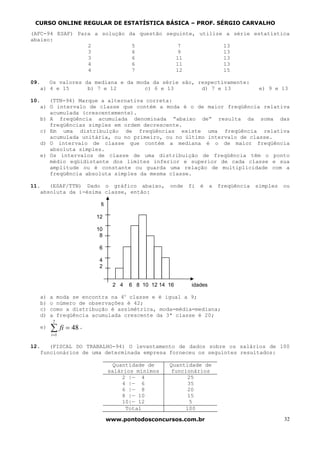 CURSO ONLINE REGULAR DE ESTATÍSTICA BÁSICA – PROF. SÉRGIO CARVALHO
(AFC-94 ESAF) Para a solução da questão seguinte, utilize a série estatística
abaixo:
                 2            5             7            13
                 3            6             9            13
                 3            6            11            13
                 4            6            11            13
                 4            7            12            15

09.   Os valores da mediana e da moda da série são, respectivamente:
   a) 4 e 15      b) 7 e 12         c) 6 e 13        d) 7 e 13               e) 9 e 13

10.   (TTN-94) Marque a alternativa correta:
   a) O intervalo de classe que contém a moda é o de maior freqüência relativa
      acumulada (crescentemente).
   b) A freqüência acumulada denominada “abaixo de” resulta da soma das
      freqüências simples em ordem decrescente.
   c) Em uma distribuição de freqüências existe uma freqüência relativa
      acumulada unitária, ou no primeiro, ou no último intervalo de classe.
   d) O intervalo de classe que contém a mediana é o de maior freqüência
      absoluta simples.
   e) Os intervalos de classe de uma distribuição de freqüência têm o ponto
      médio eqüidistante dos limites inferior e superior de cada classe e sua
      amplitude ou é constante ou guarda uma relação de multiplicidade com a
      freqüência absoluta simples da mesma classe.

11.   (ESAF/TTN) Dado o gráfico abaixo, onde fi é              a freqüência simples ou
   absoluta da i-ésima classe, então:

                       fi

                      12

                      10
                       8

                       6

                       4
                       2


                             2 4   6 8 10 12 14 16    idades

   a)   a moda se encontra na 4o classe e é igual a 9;
   b)   o número de observações é 42;
   c)   como a distribução é assimétrica, moda=média=mediana;
   d)   a freqüência acumulada crescente da 3ª classe é 20;
         7
   e)   ∑ fi = 48 .
        i =1

12.   (FISCAL DO TRABALHO-94) O levantamento de dados sobre os salários de 100
   funcionários de uma determinada empresa forneceu os seguintes resultados:

                              Quantidade de     Quantidade de
                            salários mínimos     funcionários
                                 2 |— 4               25
                                 4 |— 6               35
                                 6 |— 8               20
                                 8 |— 10              15
                                 10|— 12               5
                                  Total              100

                            www.pontodosconcursos.com.br                            32
 