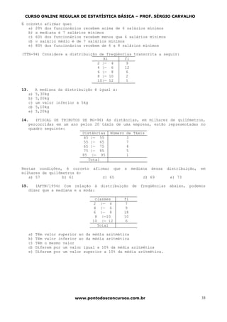 CURSO ONLINE REGULAR DE ESTATÍSTICA BÁSICA – PROF. SÉRGIO CARVALHO
É correto afirmar que:
   a) 20% dos funcionários recebem acima de 6 salários mínimos
   b) a mediana é 7 salários mínimos
   c) 60% dos funcionários recebem menos que 6 salários mínimos
   d) o salário médio é de 7 salários mínimos
   e) 80% dos funcionários recebem de 6 a 8 salários mínimos

(TTN-94) Considere a distribuição de freqüências transcrita a seguir:
                                    Xi       fi
                                 2 |— 4       9
                                 4 |— 6      12
                                 6 |— 8       6
                                 8 |— 10      2
                                 10|— 12      1

13.     A mediana da distribuição é igual a:
   a)   5,30kg
   b)   5,00kg
   c)   um valor inferior a 5kg
   d)   5,10kg
   e)   5,20kg

14.   (FISCAL DE TRIBUTOS DE MG-96) As distâncias, em milhares de quilômetros,
   percorridas em um ano pelos 20 táxis de uma empresa, estão representadas no
   quadro seguinte:
                          Distâncias Número de Táxis
                           45 |— 55         3
                           55 |— 65         7
                           65 |— 75         4
                           75 |— 85         5
                          85 |— 95          1
                             Total

Nestas condições, é correto      afirmar    que   a    mediana   dessa    distribuição,   em
milhares de quilômetros é:
   a) 57          b) 61              c) 65                   d) 69         e) 73

15.   (AFTN/1994) Com relação à distribuição           de   freqüências    abaixo,   podemos
   dizer que a mediana e a moda:

                                  classes         fi
                                  2 |— 4           7
                                  4 |— 6           9
                                  6 |— 8          18
                                  8 |—10          10
                                 10 |— 12          6
                                   Total

   a)   Têm valor superior ao da média aritmética
   b)   Têm valor inferior ao da média aritmética
   c)   Têm o mesmo valor
   d)   Diferem por um valor igual a 10% da média aritmética
   e)   Diferem por um valor superior a 10% da média aritmética.




                         www.pontodosconcursos.com.br                                     33
 