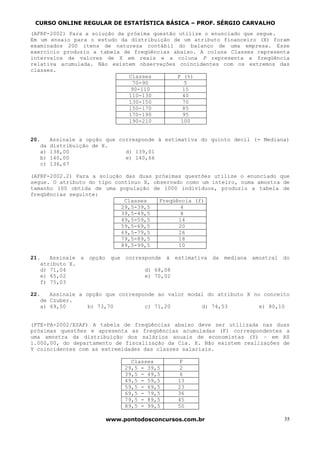 CURSO ONLINE REGULAR DE ESTATÍSTICA BÁSICA – PROF. SÉRGIO CARVALHO
(AFRF-2002) Para a solução da próxima questão utilize o enunciado que segue.
Em um ensaio para o estudo da distribuição de um atributo financeiro (X) foram
examinados 200 itens de natureza contábil do balanço de uma empresa. Esse
exercício produziu a tabela de freqüências abaixo. A coluna Classes representa
intervalos de valores de X em reais e a coluna P representa a freqüência
relativa acumulada. Não existem observações coincidentes com os extremos das
classes.
                               Classes        P (%)
                                 70-90           5
                                90-110          15
                               110-130          40
                               130-150          70
                               150-170          85
                               170-190          95
                               190-210         100


20.     Assinale a opção que corresponde à estimativa do quinto decil (= Mediana)
   da   distribuição de X.
   a)   138,00                 d) 139,01
   b)   140,00                 e) 140,66
   c)   136,67

(AFRF-2002.2) Para a solução das duas próximas questões utilize o enunciado que
segue. O atributo do tipo contínuo X, observado como um inteiro, numa amostra de
tamanho 100 obtida de uma população de 1000 indivíduos, produziu a tabela de
freqüências seguinte:
                             Classes    Freqüência (f)
                            29,5-39,5          4
                            39,5-49,5          8
                            49,5-59,5         14
                            59,5-69,5         20
                            69,5-79,5         26
                            79,5-89,5         18
                            89,5-99,5         10

21.   Assinale a opção que corresponde à estimativa da mediana amostral do
   atributo X.
   d) 71,04                      d) 68,08
   e) 65,02                      e) 70,02
   f) 75,03

22.   Assinale a opção que corresponde ao valor modal do atributo X no conceito
   de Czuber.
   a) 69,50       b) 73,70         c) 71,20         d) 74,53          e) 80,10


(FTE-PA-2002/ESAF) A tabela de freqüências abaixo deve ser utilizada nas duas
próximas questões e apresenta as freqüências acumuladas (F) correspondentes a
uma amostra da distribuição dos salários anuais de economistas (Y) – em R$
1.000,00, do departamento de fiscalização da Cia. X. Não existem realizações de
Y coincidentes com as extremidades das classes salariais.

                                Classes         F
                              29,5 - 39,5       2
                              39,5 - 49,5       6
                              49,5 - 59,5      13
                              59,5 - 69,5      23
                              69,5 - 79,5      36
                              79,5 - 89,5      45
                              89,5 - 99,5      50

                         www.pontodosconcursos.com.br                          35
 
