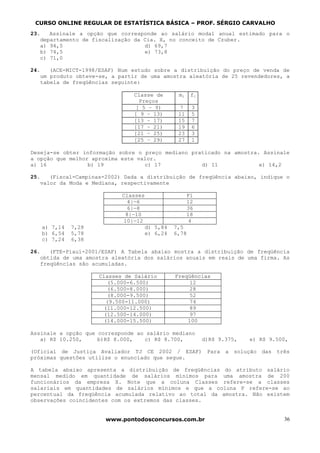 CURSO ONLINE REGULAR DE ESTATÍSTICA BÁSICA – PROF. SÉRGIO CARVALHO
23.   Assinale a opção que corresponde ao salário modal anual estimado para o
   departamento de fiscalização da Cia. X, no conceito de Czuber.
   a) 94,5                         d) 69,7
   b) 74,5                         e) 73,8
   c) 71,0

24.   (ACE-MICT-1998/ESAF) Num estudo sobre a distribuição do preço de venda de
   um produto obteve-se, a partir de uma amostra aleatória de 25 revendedores, a
   tabela de freqüências seguinte:

                                Classe de        mi    fi
                                  Preços
                                 [ 5 – 9)         7    3
                                [ 9 – 13)        11    5
                                [13 – 17)        15    7
                                [17 – 21)        19    6
                                [21 – 25)        23    3
                                [25 – 29)        27    1

Deseja-se obter informação sobre o preço mediano praticado na amostra. Assinale
a opção que melhor aproxima este valor.
a) 16             b) 19            c) 17            d) 11             e) 14,2

25.   (Fiscal-Campinas-2002) Dada a distribuição de freqüência abaixo, indique o
   valor da Moda e Mediana, respectivamente

                            Classes                   Fi
                               4|—6                   12
                               6|—8                   36
                              8|—10                   18
                             10|—12                    4
   a) 7,14   7,28                     d) 5,84   7,5
   b) 6,54   5,78                     e) 6,24   6,78
   c) 7,24   6,38

26.   (FTE-Piauí-2001/ESAF) A Tabela abaixo mostra a distribuição de freqüência
   obtida de uma amostra aleatória dos salários anuais em reais de uma firma. As
   freqüências são acumuladas.

                     Classes de Salário         Freqüências
                         (5.000-6.500)               12
                         (6.500-8.000)               28
                         (8.000-9.500)               52
                        (9.500-11.000)               74
                       (11.000-12.500)               89
                       (12.500-14.000)               97
                       (14.000-15.500)              100

Assinale a opção que corresponde ao salário mediano
   a) R$ 10.250,     b)R$ 8.000,   c) R$ 8.700,             d)R$ 9.375,   e) R$ 9.500,

(Oficial de Justiça Avaliador TJ CE 2002 / ESAF) Para a solução das três
próximas questões utilize o enunciado que segue.

A tabela abaixo apresenta a distribuição de freqüências do atributo salário
mensal medido em quantidade de salários mínimos para uma amostra de 200
funcionários da empresa X. Note que a coluna Classes refere-se a classes
salariais em quantidades de salários mínimos e que a coluna P refere-se ao
percentual da freqüência acumulada relativo ao total da amostra. Não existem
observações coincidentes com os extremos das classes.


                       www.pontodosconcursos.com.br                                 36
 