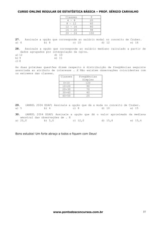 CURSO ONLINE REGULAR DE ESTATÍSTICA BÁSICA – PROF. SÉRGIO CARVALHO
                                  Classes           P
                                   4 – 8           20
                                   8 – 12          60
                                  12 – 16          80
                                  16 – 20          98
                                  20 – 24         100

27.    Assinale a opção que corresponde ao salário modal no conceito de Czuber.
a) 6               b) 8              c) 10            d) 12             e) 16

28.    Assinale a opção que corresponde ao salário mediano calculado a partir de
    dados agrupados por interpolação da ogiva.
a) 12                    d) 10
b) 9                     e) 11
c) 8

As duas próximas questões dizem respeito à distribuição de freqüências seguinte
associada ao atributo de interesse . X Não existem observações coincidentes com
os extremos das classes.
                            Classes    Freqüências
                                         Simples
                              0-10         120
                             10-20          90
                             20-30          70
                             30-40          40
                             40-50          20


29.    (ANEEL 2004 ESAF) Assinale a opção que dá a moda no conceito de Czuber.
a) 5               b) 4              c) 8             d) 10             e) 15

30.   (ANEEL 2004 ESAF) Assinale a opção que dá o valor aproximado da mediana
   amostral das observações de . X
a) 20,0           b) 5,0           c) 12,0         d) 15,8          e) 15,6



Bons estudos! Um forte abraço a todos e fiquem com Deus!




                         www.pontodosconcursos.com.br                             37
 