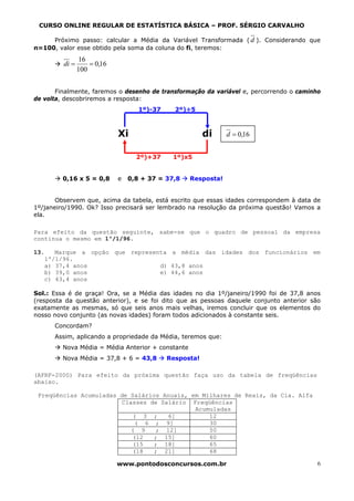 CURSO ONLINE REGULAR DE ESTATÍSTICA BÁSICA – PROF. SÉRGIO CARVALHO

     Próximo passo: calcular a Média da Variável Transformada ( d ). Considerando que
n=100, valor esse obtido pela soma da coluna do fi, teremos:
                16
         di =       = 0,16
                100


       Finalmente, faremos o desenho de transformação da variável e, percorrendo o caminho
de volta, descobriremos a resposta:
                                    1º)-37     2º)÷5



                             Xi                          di    d = 0,16


                                   2º)+37     1º)x5


         0,16 x 5 = 0,8      e   0,8 + 37 = 37,8   Resposta!


       Observem que, acima da tabela, está escrito que essas idades correspondem à data de
1º/janeiro/1990. Ok? Isso precisará ser lembrado na resolução da próxima questão! Vamos a
ela.

Para efeito da questão seguinte, sabe-se que o quadro de pessoal da empresa
continua o mesmo em 1º/1/96.

13.   Marque a opção que representa a média das idades dos funcionários em
   1º/1/96.
   a) 37,4 anos                  d) 43,8 anos
   b) 39,0 anos                  e) 44,6 anos
   c) 43,4 anos

Sol.: Essa é de graça! Ora, se a Média das idades no dia 1º/janeiro/1990 foi de 37,8 anos
(resposta da questão anterior), e se foi dito que as pessoas daquele conjunto anterior são
exatamente as mesmas, só que seis anos mais velhas, iremos concluir que os elementos do
nosso novo conjunto (as novas idades) foram todos adicionados à constante seis.
      Concordam?
      Assim, aplicando a propriedade da Média, teremos que:
         Nova Média = Média Anterior + constante
         Nova Média = 37,8 + 6 = 43,8        Resposta!

(AFRF-2000) Para efeito da próxima questão faça uso da tabela de freqüências
abaixo.

 Freqüências Acumuladas de Salários Anuais, em Milhares de Reais, da Cia. Alfa
                        Classes de Salário Freqüências
                                             Acumuladas
                           ( 3 ;     6]          12
                            ( 6 ; 9]             30
                           ( 9    ; 12]          50
                           (12   ; 15]           60
                           (15   ; 18]           65
                           (18   ; 21]           68

                             www.pontodosconcursos.com.br                                6
 
