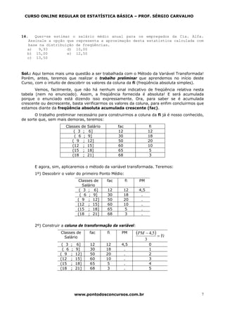 CURSO ONLINE REGULAR DE ESTATÍSTICA BÁSICA – PROF. SÉRGIO CARVALHO




14.   Quer-se estimar o salário médio anual para os empregados da Cia. Alfa.
   Assinale a opção que representa a aproximação desta estatística calculada com
   base na distribuição de freqüências.
   a)   9,93        d) 10,00
   b) 15,00         e) 12,50
   c) 13,50



Sol.: Aqui temos mais uma questão a ser trabalhada com o Método da Variável Transformada!
Porém, antes, teremos que realizar o trabalho preliminar que aprendemos no início deste
Curso, com o intuito de descobrir os valores da coluna da fi (freqüência absoluta simples).
       Vemos, facilmente, que não há nenhum sinal indicativo de freqüência relativa nesta
tabela (nem no enunciado). Assim, a freqüência fornecida é absoluta! E será acumulada
porque o enunciado está dizendo isso expressamente. Ora, para saber se é acumulada
crescente ou decrescente, basta verificarmos os valores da coluna, para enfim concluirmos que
estamos diante da freqüência absoluta acumulada crescente (fac).
       O trabalho preliminar necessário para construirmos a coluna da fi já é nosso conhecido,
de sorte que, sem mais demoras, teremos:
                      Classes de    Salário         fac                   fi
                          ( 3 ;      6]             12                   12
                          ( 6 ;     9]              30                   18
                         ( 9 ;      12]             50                   20
                         (12 ;      15]             60                   10
                         (15 ;      18]             65                    5
                         (18 ;      21]             68                    3


      E agora, sim, aplicaremos o método da variável transformada. Teremos:
      1º) Descobrir o valor do primeiro Ponto Médio:
                               Classes de     fac         fi    PM
                                  Salário
                                ( 3 ; 6]      12          12    4,5
                                ( 6 ; 9]      30          18     .
                               ( 9 ; 12]      50          20     .
                               (12 ; 15]      60          10     .
                               (15 ; 18]      65           5     .
                               (18 ; 21]      68           3     .


      2º) Construir a coluna de transformação da variável:
                    Classes de       fac      fi      PM       (PM − 4,5) = Yi
                      Salário
                                                                     3
                    ( 3   ;    6]    12       12     4,5                 0
                    ( 6   ;   9]     30       18      .                  1
                   ( 9    ;   12]    50       20      .                  2
                   (12    ;   15]    60       10      .                  3
                   (15    ;   18]    65        5      .                  4
                   (18    ;   21]    68        3      .                  5




                              www.pontodosconcursos.com.br                                   7
 