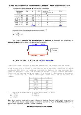 CURSO ONLINE REGULAR DE ESTATÍSTICA BÁSICA – PROF. SÉRGIO CARVALHO

        3º) Construir a coluna do fi.Yi e fazer seu somatório:
            Classes de       fac        fi       PM      (PM − 4,5) = Yi          fi.Yi
              Salário
                                                               3
             ( 3   ;    6]   12        12        4,5               0               0
             ( 6   ;   9]    30        18         .                1               18
            ( 9    ;   12]   50        20         .                2               40
            (12    ;   15]   60        10         .                3               30
            (15    ;   18]   65         5         .                4               20
            (18    ;   21]   68         3         .                5               15
                                      n=68                                        123


        4º) Calcular a média da variável transformada: Y
               34
          Y=      = 1,81
               30


      5º) Fazer o desenho de transformação da variável, e percorrer as operações do
caminho de volta, para chegarmos à resposta! Teremos:
                                       1º)-4,5         2º)÷3



                              Xi                               Yi      Y = 1,81


                                       2º)+4,5         1º)x3


          1,81 x 3 = 5,43         e   5,43 + 4,5 = 9,93        Resposta!


(AFRF-2002) Para a solução da próxima questão utilize o enunciado que segue.

Em um ensaio para o estudo da distribuição de um atributo financeiro (X) foram
examinados 200 itens de natureza contábil do balanço de uma empresa. Esse
exercício produziu a tabela de freqüências abaixo. A coluna Classes representa
intervalos de valores de X em reais e a coluna P representa a freqüência
relativa acumulada. Não existem observações coincidentes com os extremos das
classes.
                              Classes       P (%)
                                70-90          5
                               90-110         15
                              110-130         40
                              130-150         70
                              150-170         85
                              170-190         95
                              190-210        100

15.     Assinale a opção que dá o valor médio amostral de X.
   a)   140,10                  d) 140,00
   b)   115,50                  e) 138,00
   c)   120,00

Sol.: Nova questão para aplicarmos o Método da Variável Transformada! Aqui, novamente, o
único diferencial é que precisaremos novamente cumprir o ritual do trabalho preliminar! Já
trabalhamos, inclusive, com esta tabela. Teremos:

                              www.pontodosconcursos.com.br                                8
 