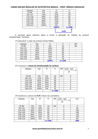 CURSO ONLINE REGULAR DE ESTATÍSTICA BÁSICA – PROF. SÉRGIO CARVALHO

                    Classes              Fac                 Fi                  fi
                     70-90               5%                5%                   10
                    90-110              15%                10%                  20
                    110-130             40%                25%                  50
                    130-150             70%                30%                  60
                    150-170             85%                15%                  30
                    170-190             95%                10%                  20
                    190-210             100%                5%                  10
                                                          100%                n=200

                                                                     (x2)

       E somente agora estamos aptos a iniciar a aplicação do método da variável
transformada. Teremos:

     1º) Descobrir o valor do primeiro Ponto Médio:
          Classes               Fac                Fi                 fi                 PM
           70-90                5%               5%                  10                  80
          90-110               15%               10%                 20                   .
          110-130              40%               25%                 50                   .
          130-150              70%               30%                 60                   .
          150-170              85%               15%                 30                   .
          170-190              95%               10%                 20                   .
          190-210              100%               5%                 10                   .
                                                100%               n=200


     2º) Construir a coluna de transformação da variável:
                   Classes        Fac          Fi          fi      PM        (PM − 80) = Yi
                                                                                20

                    70-90         5%      5%               10      80                0
                   90-110        15%      10%              20       .                1
                   110-130       40%      25%              50       .                2
                   130-150       70%      30%              60       .                3
                   150-170       85%      15%              30       .                4
                   170-190       95%      10%              20       .                5
                   190-210       100%      5%              10       .                6
                                                         n=200


     3º) Construir a coluna do fi.Yi e fazer seu somatório:
         Classes         Fac       Fi               fi    PM     (PM − 80) = Yi          fi.Yi
                                                                    20

         70-90           5%       5%         10           80             0                0
        90-110          15%       10%        20            .             1                20
        110-130         40%       25%        50            .             2               100
        130-150         70%       30%        60            .             3               180
        150-170         85%       15%        30            .             4               120
        170-190         95%       10%        20            .             5               100
        190-210         100%       5%        10            .             6                60
                                           n=200                                         580



                             www.pontodosconcursos.com.br                                        9
 