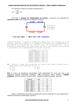 CURSO ONLINE REGULAR DE ESTATÍSTICA BÁSICA – PROF. SÉRGIO CARVALHO

      4º) Calcular a média da variável transformada:   Y
              580
         Y=       = 2,9
              200


      5º) Fazer o desenho de transformação da variável, e percorrer as operações do
caminho de volta, para chegarmos à resposta! Teremos:
                                 1º)-80     2º)÷20



                          Xi                            Yi         Y = 2,9


                                2º)+80      1º)x20


        2,9 x 20 = 58,0    e   58,0 + 80 = 138     Resposta!


(FTE-PA-2002/ESAF) A tabela de freqüências abaixo deve ser utilizada nas duas
próximas questões e apresenta as freqüências acumuladas (F) correspondentes a
uma amostra da distribuição dos salários anuais de economistas (Y) – em R$
1.000,00, do departamento de fiscalização da Cia. X. Não existem realizações de
Y coincidentes com as extremidades das classes salariais.

                                  Classes               F
                                29,5 – 39,5             2
                                39,5 – 49,5             6
                                49,5 – 59,5            13
                                59,5 – 69,5            23
                                69,5 – 79,5            36
                                79,5 – 89,5            45
                                89,5 – 99,5            50

16.   Assinale a opção que corresponde ao salário anual médio estimado para o
   departamento de fiscalização da Cia. X.
   a) 70,0                         d) 74,4
   b) 69,5                         e) 60,0
   c) 68,0

Sol.: A coluna de freqüências apresentada nesta Distribuição foi, mais uma vez, a da
freqüência absoluta acumulada crescente – fac. Precisamos, assim, realizar o trabalho
preliminar, a fim de construir a coluna da fi – freqüência absoluta simples. Teremos:

                             Classes         Fac              fi
                           29,5 – 39,5        2              2
                           39,5 – 49,5        6              4
                           49,5 – 59,5       13               7
                           59,5 – 69,5       23              10
                           69,5 – 79,5       36              13
                           79,5 – 89,5       45               9
                           89,5 – 99,5       50               5

      Agora, considerando que todas as classes têm mesma amplitude (h=10), aplicaremos o
método da Variável Transformada. Teremos:


                          www.pontodosconcursos.com.br                                10
 