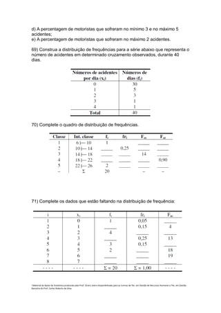 d) A percentagem de motoristas que sofreram no mínimo 3 e no máximo 5
acidentes;
e) A percentagem de motoristas que sofreram no máximo 2 acidentes.

69) Construa a distribuição de frequências para a série abaixo que representa o
número de acidentes em determinado cruzamento observados, durante 40
dias.




70) Complete o quadro de distribuição de frequências.




71) Complete os dados que estão faltando na distribuição de frequência:




i Material de Apoio de Estatística produzido pelo Prof. Cícero José e disponibilizado para as turmas de Téc. em Gestão de Recursos Humanos e Téc. em Gestão
Bancária do Prof. Carlos Roberto da Silva.
 