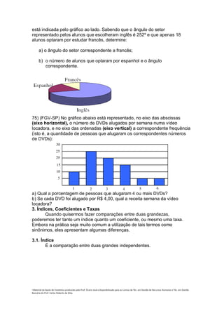está indicada pelo gráfico ao lado. Sabendo que o ângulo do setor
representado pelos alunos que escolheram inglês é 252º e que apenas 18
alunos optaram por estudar francês, determine:

      a) o ângulo do setor correspondente a francês;

      b) o número de alunos que optaram por espanhol e o ângulo
         correspondente.




75) (FGV-SP) No gráfico abaixo está representado, no eixo das abscissas
(eixo horizontal), o número de DVDs alugados por semana numa vídeo
locadora, e no eixo das ordenadas (eixo vertical) a correspondente frequência
(isto é, a quantidade de pessoas que alugaram os correspondentes números
de DVDs):




a) Qual a porcentagem de pessoas que alugaram 4 ou mais DVDs?
b) Se cada DVD foi alugado por R$ 4,00, qual a receita semana da vídeo
locadora?
3. Índices, Coeficientes e Taxas
       Quando quisermos fazer comparações entre duas grandezas,
poderemos ter tanto um índice quanto um coeficiente, ou mesmo uma taxa.
Embora na prática seja muito comum a utilização de tais termos como
sinônimos, eles apresentam algumas diferenças.

3.1. Índice
       É a comparação entre duas grandes independentes.




i Material de Apoio de Estatística produzido pelo Prof. Cícero José e disponibilizado para as turmas de Téc. em Gestão de Recursos Humanos e Téc. em Gestão
Bancária do Prof. Carlos Roberto da Silva.
 