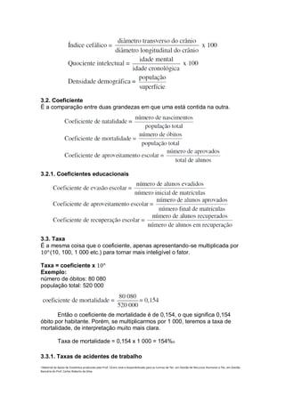 3.2. Coeficiente
É a comparação entre duas grandezas em que uma está contida na outra.




3.2.1. Coeficientes educacionais




3.3. Taxa
É a mesma coisa que o coeficiente, apenas apresentando-se multiplicada por
10 𝑛 (10, 100, 1 000 etc.) para tornar mais inteligível o fator.

Taxa = coeficiente x 10 𝑛
Exemplo:
número de óbitos: 80 080
população total: 520 000




       Então o coeficiente de mortalidade é de 0,154, o que significa 0,154
óbito por habitante. Porém, se multiplicarmos por 1 000, teremos a taxa de
mortalidade, de interpretação muito mais clara.

             Taxa de mortalidade = 0,154 x 1 000 = 154%o

3.3.1. Taxas de acidentes de trabalho
i Material de Apoio de Estatística produzido pelo Prof. Cícero José e disponibilizado para as turmas de Téc. em Gestão de Recursos Humanos e Téc. em Gestão
Bancária do Prof. Carlos Roberto da Silva.
 