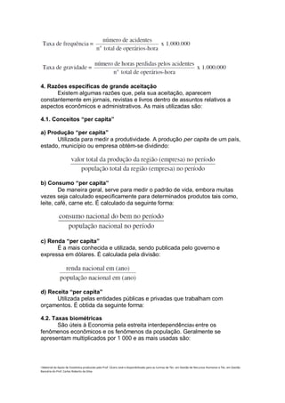 4. Razões específicas de grande aceitação
      Existem algumas razões que, pela sua aceitação, aparecem
constantemente em jornais, revistas e livros dentro de assuntos relativos a
aspectos econômicos e administrativos. As mais utilizadas são:

4.1. Conceitos “per capita”

a) Produção “per capita”
      Utilizada para medir a produtividade. A produção per capita de um país,
estado, município ou empresa obtém-se dividindo:




b) Consumo “per capita”
        De maneira geral, serve para medir o padrão de vida, embora muitas
vezes seja calculado especificamente para determinados produtos tais como,
leite, café, carne etc. É calculado da seguinte forma:




c) Renda “per capita”
      É a mais conhecida e utilizada, sendo publicada pelo governo e
expressa em dólares. É calculada pela divisão:




d) Receita “per capita”
      Utilizada pelas entidades públicas e privadas que trabalham com
orçamentos. É obtida da seguinte forma:

4.2. Taxas biométricas
       São úteis à Economia pela estreita interdependência 8 entre os
fenômenos econômicos e os fenômenos da população. Geralmente se
apresentam multiplicados por 1 000 e as mais usadas são:



i Material de Apoio de Estatística produzido pelo Prof. Cícero José e disponibilizado para as turmas de Téc. em Gestão de Recursos Humanos e Téc. em Gestão
Bancária do Prof. Carlos Roberto da Silva.
 