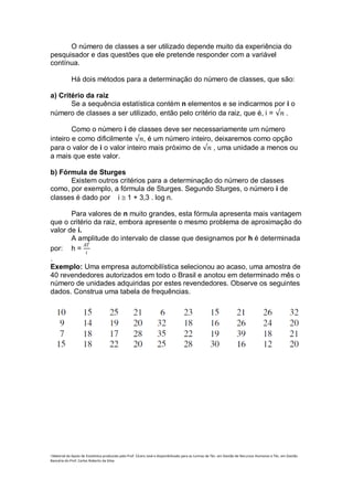 O número de classes a ser utilizado depende muito da experiência do
pesquisador e das questões que ele pretende responder com a variável
contínua.

             Há dois métodos para a determinação do número de classes, que são:

a) Critério da raiz
       Se a sequência estatística contém n elementos e se indicarmos por i o
número de classes a ser utilizado, então pelo critério da raiz, que é, i = √𝑛 .

        Como o número i de classes deve ser necessariamente um número
inteiro e como dificilmente √𝑛, é um número inteiro, deixaremos como opção
para o valor de i o valor inteiro mais próximo de √𝑛 , uma unidade a menos ou
a mais que este valor.

b) Fórmula de Sturges
      Existem outros critérios para a determinação do número de classes
como, por exemplo, a fórmula de Sturges. Segundo Sturges, o número i de
classes é dado por i 1 + 3,3 . log n.

       Para valores de n muito grandes, esta fórmula apresenta mais vantagem
que o critério da raiz, embora apresente o mesmo problema de aproximação do
valor de i.
       A amplitude do intervalo de classe que designamos por h é determinada
            𝐴𝑇
por: h = 𝑖
.
Exemplo: Uma empresa automobilística selecionou ao acaso, uma amostra de
40 revendedores autorizados em todo o Brasil e anotou em determinado mês o
número de unidades adquiridas por estes revendedores. Observe os seguintes
dados. Construa uma tabela de frequências.




i Material de Apoio de Estatística produzido pelo Prof. Cícero José e disponibilizado para as turmas de Téc. em Gestão de Recursos Humanos e Téc. em Gestão
Bancária do Prof. Carlos Roberto da Silva.
 