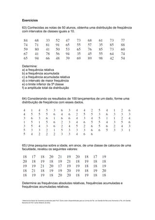 Exercícios

63) Conhecidas as notas de 50 alunos, obtenha uma distribuição de freqüência
com intervalos de classes iguais a 10.




Determine:
a) a frequência relativa
b) a frequência acumulada
c) a frequência acumulada relativa
d) o intervalo de maior frequência
e) o limite inferior da 5ª classe
f) a amplitude total da distribuição


64) Considerando os resultados de 100 lançamentos de um dado, forme uma
distribuição de freqüência com esses dados.




65) Uma pesquisa sobre a idade, em anos, de uma classe de calouros de uma
faculdade, revelou os seguintes valores:




Determine as frequências absolutas relativas, frequências acumuladas e
frequências acumuladas relativas.



i Material de Apoio de Estatística produzido pelo Prof. Cícero José e disponibilizado para as turmas de Téc. em Gestão de Recursos Humanos e Téc. em Gestão
Bancária do Prof. Carlos Roberto da Silva.
 