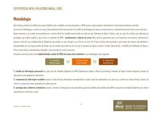 ESTATISTICAS APAV | RELATÓRIO ANUAL | 2013 
Num esforço contínuo da melhoria do nosso trabalho e dos resultados com ele alcançados, a APAV pauta-se pela exigência relativamente à informação estatística prestada. 
Em termos metodológicos, e tendo em conta o desenvolvimento dos instrumentos de recolha de informação que temos ao nosso alcance, é atualmente possível entrar numa nova fase. 
Neste momento, e no sentido de consubstanciar a prática diária do trabalho desenvolvido em cada um dos Gabinetes de Apoio à Vítima, cada vez mais faz sentido uma alteração de 
paradigma que melhor espelhe o que é feito na realidade da APAV - atendimentos a vítimas de crime. Mais ainda se pensarmos que, com frequência, um primeiro atendimento é 
apenas o início de uma multiplicidade de diligências que podem, ou não, extinguir-se no fim de um ano civil. O que a prática tem mostrado, é que muitas das vítimas são atendidas e 
acompanhadas por um longo período de tempo, que se estende para além do ano em que o processo de apoio à vítima é iniciado. Desta forma, o trabalho dos Gabinetes de Apoio à 
Vítima incide sobre os atendimentos efetuados, e não somente em novos processos. 
Entramos assim num outro ciclo, implementando a partir de 2013 uma nova série estatística, cuja metodologia será a seguinte: 
1- recolha da informação processual em cada uma das Unidades Orgânicas da APAV (Gabinetes de Apoio à Vítima; Casas Abrigo, Unidades de Apoio à Vítima Imigrante) através da 
utilização de uma plataforma informática; 
2- tratamento da informação recolhida tendo em conta diversas dimensões, nomeadamente o número total de atendimentos em cada ano, o número de vítimas diretas, autores de 
crime e o número de crimes registados em cada processo; 
3- produção dos relatórios estatísticos (anuais), através da obtenção de uma panorâmica geral do trabalho desenvolvido pela APAV (conjunto das Unidades Orgânicas que fazem 
atendimento às vítimas de crime). 
4 
Metodologia 
©APAV | FEVEREIRO 2014 
1. recolha 
informação 
2. tratamento 
informação 
3. relatórios 
estatísticos 
 