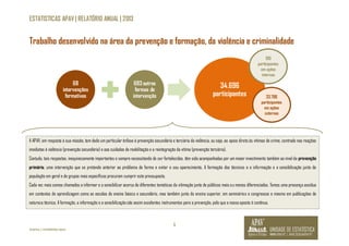 ESTATISTICAS APAV | RELATÓRIO ANUAL | 2013 
Trabalho desenvolvido na área da prevenção e formação, da violência e criminalidade 
5 
©APAV | FEVEREIRO 2014 
68 
intervenções 
formativas 
683 outras 
formas de 
intervenção 
34.696 
910 
participantes 
em ações 
internas 
participantes 33.786 
participantes 
em ações 
externas 
A APAV, em resposta à sua missão, tem dado um particular ênfase à prevenção secundária e terciária da violência, ou seja, ao apoio direto às vítimas de crime, centrado nas reações 
imediatas à violência (prevenção secundária) e aos cuidados de reabilitação e a reintegração da vítima (prevenção terciária). 
Contudo, tais respostas, inequivocamente importantes e sempre necessitando de ser fortalecidas, têm sido acompanhadas por um maior investimento também ao nível da prevenção 
primária, uma intervenção que se pretende anterior ao problema de forma e evitar o seu aparecimento. A formação dos técnicos e a informação e a sensibilização junto da 
população em geral e de grupos mais específicos procuram cumprir este pressuposto. 
Cada vez mais somos chamados a informar e a sensibilizar acerca de diferentes temáticas da vitimação junto de públicos mais ou menos diferenciados. Temos uma presença assídua 
em contextos de aprendizagem como as escolas do ensino básico e secundário, mas também junto do ensino superior, em seminários e congressos e mesmo em publicações de 
natureza técnica. A formação, a informação e a sensibilização são assim excelentes instrumentos para a prevenção, pelo que a nossa aposta é contínua. 
 