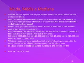    A Moda é um valor repetido num conjunto de dados e neste caso a moda do nosso estudo
    estatístico são 2 horas.
   Neste caso como só existe uma moda dizemos que este estudo estatístico é unimodal, se
    tivesse duas modas chamar-se-ia bimodal, se tivesse mais de duas modas era multimodal e
    se não tivesse moda era amodal.
   A Média é o nº que se obtém dividindo a soma de todos os dados pelo nº total de dados.
   A Média do nosso estudo estatístico é
    30x7+180x11+3x0+120x25+60x12+210x1+90x2+420x1+150x5+50x3+15x3+0x4+240x4+20x1+
    300x4+230x2+5x2+80x4+290x2+100x1+270x2+330 x1:100:=
    210+1980+0+3000+120+210+180+420+750+150+45+0+960+20+1200+460+10+320+580+100
    +540+330 : 100 = 121,85 ≈ 2 horas
   A Mediana é o valor que ocupa a posição central, se forem valores ímpares ou a média dos
    valores centrais, caso os valores forem pares e neste caso são valores pares
   0 0 5 15 20 30 50 60 80 90 100 120 150 180 210 230 240 270 290 300 330 420

   120 + 100 : 2 = 220 :2 = 110




                                                                                  12
 