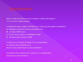    Qual é o dado que falta para que a moda e a média sejam iguais?
   3 1 2 3 3 0 4,5 ? Explica porquê.

   A média de 6 carros usados é de 8500 euros. Qual das afirmações é verdadeira?
   A Qualquer um dos seis carros custa 8500 euros.
   B A moda é 8500 euros.
   C Os seis carros custam na totalidade 51 000
   D Dois dos carros custam 16 000

   A moda de um conjunto de dados é 12 e a amplitude 9
   os números foram dividido por 2
   Qual é a nova moda? Qual é a nova amplitude?

   A média de cinco números é 8, a moda é 12 e a amplitude 9.
   Quais são os cinco números?

                                                                                    15
 