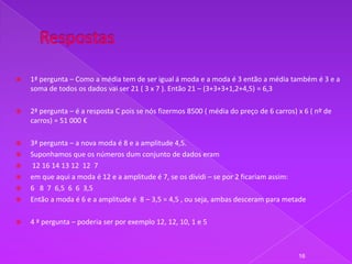    1ª pergunta – Como a média tem de ser igual á moda e a moda é 3 então a média também é 3 e a
    soma de todos os dados vai ser 21 ( 3 x 7 ). Então 21 – (3+3+3+1,2+4,5) = 6,3

   2ª pergunta – é a resposta C pois se nós fizermos 8500 ( média do preço de 6 carros) x 6 ( nº de
    carros) = 51 000 €

   3ª pergunta – a nova moda é 8 e a amplitude 4,5.
   Suponhamos que os números dum conjunto de dados eram
   12 16 14 13 12 12 7
   em que aqui a moda é 12 e a amplitude é 7, se os dividi – se por 2 ficariam assim:
   6 8 7 6,5 6 6 3,5
   Então a moda é 6 e a amplitude é 8 – 3,5 = 4,5 , ou seja, ambas desceram para metade

   4 ª pergunta – poderia ser por exemplo 12, 12, 10, 1 e 5



                                                                                         16
 
