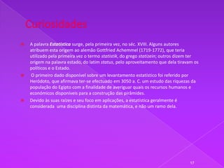    A palavra Estatística surge, pela primeira vez, no séc. XVIII. Alguns autores
    atribuem esta origem ao alemão Gottfried Achemmel (1719-1772), que teria
    utilizado pela primeira vez o termo statistik, do grego statizein; outros dizem ter
    origem na palavra estado, do latim status, pelo aproveitamento que dela tiravam os
    políticos e o Estado.
    O primeiro dado disponível sobre um levantamento estatístico foi referido por
    Heródoto, que afirmava ter-se efectuado em 3050 a. C. um estudo das riquezas da
    população do Egipto com a finalidade de averiguar quais os recursos humanos e
    económicos disponíveis para a construção das pirâmides.
   Devido às suas raízes e seu foco em aplicações, a estatística geralmente é
    considerada uma disciplina distinta da matemática, e não um ramo dela.




                                                                                  17
 