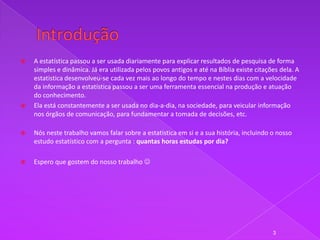    A estatística passou a ser usada diariamente para explicar resultados de pesquisa de forma
    simples e dinâmica. Já era utilizada pelos povos antigos e até na Bíblia existe citações dela. A
    estatistica desenvolveu-se cada vez mais ao longo do tempo e nestes dias com a velocidade
    da informação a estatística passou a ser uma ferramenta essencial na produção e atuação
    do conhecimento.
   Ela está constantemente a ser usada no dia-a-dia, na sociedade, para veicular informação
    nos órgãos de comunicação, para fundamentar a tomada de decisões, etc.

   Nós neste trabalho vamos falar sobre a estatistica em si e a sua história, incluindo o nosso
    estudo estatístico com a pergunta : quantas horas estudas por dia?

   Espero que gostem do nosso trabalho 




                                                                                          3
 