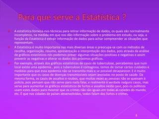    A estatística fornece-nos técnicas para retirar informação de dados, os quais são normalmente
    incompletos, na medida em que nos dão informação sobre o problema em estudo, ou seja, a
    função da Estatística é extrair informação de dados para achar compreender as situações que
    representam.
   A Estatística é muito importante nas mais diversas áreas e preocupa-se com os métodos de
    recolha, organização, resumo, apresentação e interpretação dos dados, pois através da análise
    de gráficos estatísticos nós podemos prever algumas situações positivas e negativas e assim
    prevenir as negativas e alterar os dados dos próximos gráficos.
   Por exemplo, através dos gráficos estatísticos de casos de tuberculose, percebemos que num
    local existe uma epidemia , pois a tuberculose é contagiosa, temos de tomar certos cuidados e
    medidas para que essa epidemia não se transmita mais e se possível desaparecer. E é muito
    importante que os casos de doenças transmissíveis sejam anotadas no posto de saúde. Da
    mesma forma, os casos de assaltos e roubos, que muitas vezes as pessoas não se queixam á
    polícia, pois pensam que não serve para nada falar, e realmente é verdade nalguns casos, mas
    serve para aumentar os gráficos estatísticos de furtos e assaltos neste caso, pois os políticos
    usam estes dados para mostrar que os crimes não são iguais em todas as cidades do mundo,
    etc. É que nas cidades de países desenvolvidos, todos falam dos furtos e crimes.




                                                                                         5
 