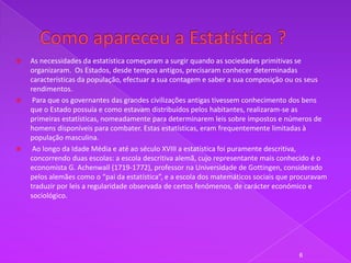    As necessidades da estatística começaram a surgir quando as sociedades primitivas se
    organizaram. Os Estados, desde tempos antigos, precisaram conhecer determinadas
    características da população, efectuar a sua contagem e saber a sua composição ou os seus
    rendimentos.
    Para que os governantes das grandes civilizações antigas tivessem conhecimento dos bens
    que o Estado possuía e como estavam distribuídos pelos habitantes, realizaram-se as
    primeiras estatísticas, nomeadamente para determinarem leis sobre impostos e números de
    homens disponíveis para combater. Estas estatísticas, eram frequentemente limitadas à
    população masculina.
    Ao longo da Idade Média e até ao século XVIII a estatística foi puramente descritiva,
    concorrendo duas escolas: a escola descritiva alemã, cujo representante mais conhecido é o
    economista G. Achenwall (1719-1772), professor na Universidade de Gottingen, considerado
    pelos alemães como o “pai da estatística”, e a escola dos matemáticos sociais que procuravam
    traduzir por leis a regularidade observada de certos fenómenos, de carácter económico e
    sociológico.




                                                                                       6
 