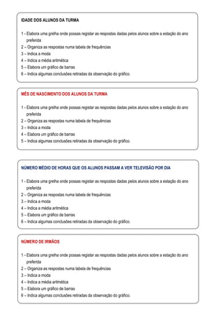 IDADE DOS ALUNOS DA TURMA

1 - Elabora uma grelha onde possas registar as respostas dadas pelos alunos sobre a estação do ano
    preferida
2 – Organiza as respostas numa tabela de frequências
3 – Indica a moda
4 – Indica a média aritmética
5 – Elabora um gráfico de barras
6 – Indica algumas conclusões retiradas da observação do gráfico.



MÊS DE NASCIMENTO DOS ALUNOS DA TURMA

1 - Elabora uma grelha onde possas registar as respostas dadas pelos alunos sobre a estação do ano
    preferida
2 – Organiza as respostas numa tabela de frequências
3 – Indica a moda
4 – Elabora um gráfico de barras
5 – Indica algumas conclusões retiradas da observação do gráfico.




NÚMERO MÉDIO DE HORAS QUE OS ALUNOS PASSAM A VER TELEVISÃO POR DIA

1 - Elabora uma grelha onde possas registar as respostas dadas pelos alunos sobre a estação do ano
    preferida
2 – Organiza as respostas numa tabela de frequências
3 – Indica a moda
4 – Indica a média aritmética
5 – Elabora um gráfico de barras
6 – Indica algumas conclusões retiradas da observação do gráfico.



NÚMERO DE IRMÃOS

1 - Elabora uma grelha onde possas registar as respostas dadas pelos alunos sobre a estação do ano
    preferida
2 – Organiza as respostas numa tabela de frequências
3 – Indica a moda
4 – Indica a média aritmética
5 – Elabora um gráfico de barras
6 – Indica algumas conclusões retiradas da observação do gráfico.
 