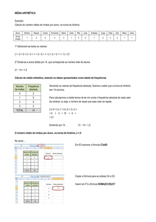 MÉDIA ARITMÉTICA

Exemplo:
Cálculo do número médio de irmãos por aluno, na turma do António


Aluno     António     Raquel   Carlos    Fernando   Maria   Carla    Rita   José       Anabela   Jorge   Célia   Júlio   Mário   Clara
 Nº de
             1           2       0             2      2        1      3       0          1        2       2       3       1       1
irmãos


1º Adicionam-se todos os valores:

(1 + 2 + 0 + 2 + 2 + 1 + 3 + 0 + 1 + 2 + 2 + 3 + 1 + 1) = 21

2º Divide-se a soma obtida por 14, que corresponde ao número total de alunos.

21 : 14 = 1,5

Cálculo da média aritmética, estando os dados apresentados numa tabela de frequências


 Número          Frequência             Somando os valores da frequência absoluta, ficamos a saber que a turma do António
de irmãos         absoluta              tem 14 anlunos.
    0                2
    1                5                  Para calcularmos a média temos de ter em conta o frequência absoluta de cada valor
    2                5                  da variável, ou seja, o número de vezes que esse valor se repete.
    3                2
 TOTAL              14                  2x0+5x1+5x2+2x3=
                                        = 0 + 5 + 10 + 6 =
                                        = 21

                                        Dividindo por 14…              21 : 14 = 1,5

O número médio de irmãos por aluno, na turma do António, é 1,5

No excel …
                                                                    Em E3 escrever a fórmula C3xB3




                                                                    Copiar a fórmula para as células C4 a C6

                                                                    Inserir em F3 a fórmula SOMA(E3:E6)/C7
 