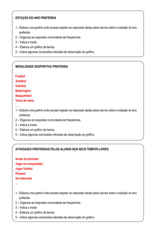 ESTAÇÃO DO ANO PREFERIDA

1 - Elabora uma grelha onde possas registar as respostas dadas pelos alunos sobre a estação do ano
    preferida
2 – Organiza as respostas numa tabela de frequências
3 – Indica a moda
4 – Elabora um gráfico de barras
5 – Indica algumas conclusões retiradas da observação do gráfico.



MODALIDADE DESPORTIVA PREFERIDA

Futebol
Andebol
Voleibol
Badmington
Basquetebol
Ténis de mesa
…
1 - Elabora uma grelha onde possas registar as respostas dadas pelos alunos sobre a estação do ano
    preferida
2 – Organiza as respostas numa tabela de frequências
3 – Indica a moda
4 – Elabora um gráfico de barras
5 – Indica algumas conclusões retiradas da observação do gráfico.



ATIVIDADES PREFERIDAS PELOS ALUNOS NOS SEUS TEMPOS LIVRES

Andar de bicicleta
Jogar no computador
Jogar futebol
Passear
Ver televisão
…

1 - Elabora uma grelha onde possas registar as respostas dadas pelos alunos sobre a estação do ano
    preferida
2 – Organiza as respostas numa tabela de frequências
3 – Indica a moda
4 – Elabora um gráfico de barras
5 – Indica algumas conclusões retiradas da observação do gráfico.
 