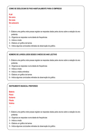 COMO SE DESLOCAM OS PAIS HABITUALMENTE PARA O EMPREGO

A pé
De carro
De mota
De autocarro
…

1 - Elabora uma grelha onde possas registar as respostas dadas pelos alunos sobre a estação do ano
    preferida
2 – Organiza as respostas numa tabela de frequências
3 – Indica a moda
4 – Elabora um gráfico de barras
5 – Indica algumas conclusões retiradas da observação do gráfico.



NÚMERO DE LIVROS LIDOS DESDE O INÍCIO DO ANO LECTIVO

1 - Elabora uma grelha onde possas registar as respostas dadas pelos alunos sobre a estação do ano
   preferida
2 – Organiza as respostas numa tabela de frequências
3 – Indica a moda
4 – Indica a média aritmética
5 – Elabora um gráfico de barras
6 – Indica algumas conclusões retiradas da observação do gráfico.



INSTRUMENTO MUSICAL PREFERIDO

Bateria
Piano
Guitarra
Flauta
Violino
…

1 - Elabora uma grelha onde possas registar as respostas dadas pelos alunos sobre a estação do ano
    preferida
2 – Organiza as respostas numa tabela de frequências
3 – Indica a moda
4 – Elabora um gráfico de barras
5 – Indica algumas conclusões retiradas da observação do gráfico.
 