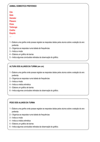 ANIMAL DOMESTICO PREFERIDO

Cão
Gato
Hamster
Pássaro
Peixe
Tartaruga
Coelho
Esquilo
…

1 - Elabora uma grelha onde possas registar as respostas dadas pelos alunos sobre a estação do ano
    preferida
2 – Organiza as respostas numa tabela de frequências
3 – Indica a moda
4 – Elabora um gráfico de barras
5 – Indica algumas conclusões retiradas da observação do gráfico.



ALTURA DOS ALUNOS DA TURMA (em cm)

1 - Elabora uma grelha onde possas registar as respostas dadas pelos alunos sobre a estação do ano
    preferida
2 – Organiza as respostas numa tabela de frequências
3 – Indica a moda
4 – Indica a média aritmética
5 – Elabora um gráfico de barras
6 – Indica algumas conclusões retiradas da observação do gráfico.




PESO DOS ALUNOS DA TURMA

1 - Elabora uma grelha onde possas registar as respostas dadas pelos alunos sobre a estação do ano
    preferida
2 – Organiza as respostas numa tabela de frequências
3 – Indica a moda
4 – Indica a média aritmética
5 – Elabora um gráfico de barras
6 – Indica algumas conclusões retiradas da observação do gráfico.
 