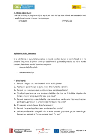 El pas de líquid a gas
En el cas d’un líquid, el pas de líquid a gas pot tenir lloc de dues formes. Escolta l’explicació
i fes el dibuix i anotacions que corresponguin.
       EBULLICIÓ                                                EVAPORACIÓ




Influència de les impureses


Si la substància és pura, la temperatura es manté constant durant el canvi d’estat. Si hi ha
presents impureses, el primer canvi que observem és que la temperatura ara no es manté
constant, i es donen els dos fenòmens següents:
   -    Augment ebullioscòpic.


   -    Descens crioscòpic.



 Qüestions:
1. Per què s’afegeix sal a les carreteres abans d’una gelada?
2. Raona per què el menjar es cuina abans dins d’una olla a pressió.
3. Per què ens recomanen que no inflem massa les rodes del cotxe?
4. Si volgués preparar-me una verdureta bullida a la cima de l’Himàlaia, trigaria més
    temps o menys temps que si ho fes a casa meva?
5. Per què quan arribo a casa, i algú ha estat cuinant una paella, noto l’olor només entrar
    per la porta, però quan és una amanida d’arròs això no passa?
6. S’evaporarà un got d’aigua dins d’una nevera?
7. Per què s’asseca abans la roba en un dia calorós o ventós?
8. Indica com afectaria a una gràfica T-t el fet de fondre 4 glaçons de gel o 4 tones de gel.
    Com es veu afectada la Temperatura de fusió? Per què?




                                                                                    Pàgina 4 de 4
 