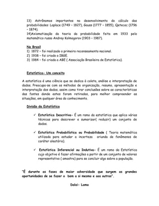 13) Astrônomos importantes no desenvolvimento do cálculo das
probabilidades: Laplace (1749 – 1827), Gauss (1777 – 1855), Qetecec (1796
– 1874).
14)Axiomatização da teoria da probabilidade feita em 1933 pelo
matemático russo Andrey Kolmogorov (1903 – 1987).
No Brasil
1) 1872 – foi realizado o primeiro recenseamento nacional.
2) 1938 – foi criado o IBGE.
3) 1984 – foi criada a ABE ( Associação Brasileira de Estatística).
Estatística- Um conceito
A estatística é uma ciência que se dedica à coleta, análise e interpretação de
dados. Preocupa-se com os métodos de organização, resumo, apresentação e
interpretação dos dados, assim como tirar conclusões sobre as características
das fontes donde estes foram retirados, para melhor compreender as
situações, em qualquer área do conhecimento.
Divisão da Estatística
 Estatística Descritiva- É um ramo da estatística que aplica várias
técnicas para descrever e sumarizar( reduzir) um conjunto de
dados.
 Estatística Probabilística ou Probabilidade ( Teoria matemática
utilizada para estudar a incerteza oriunda de fenômenos de
caráter aleatório).
 Estatística Inferencial ou Indutiva- É um ramo da Estatística
cujo objetivo é fazer afirmações a partir de um conjunto de valores
representativo ( amostra) para se concluir algo sobre a população.
“É durante as fases de maior adversidade que surgem as grandes
oportunidades de se fazer o bem a si mesmo e aos outros”.
Dalai- Lama
 