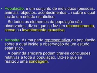 População:  é um conjunto de indivíduos (pessoas, animais, objectos, acontecimentos…) sobre o qual incide um estudo estatístico. Se todos os elementos da população são observados, diz-se que se faz um  recenseamento ,  censo  ou  levantamento exaustivo . Amostra:  é uma parte  representativa  da população sobre a qual incide a observação de um estudo estatístico.  A partir da amostra podem tirar-se conclusões relativas a toda a população. Diz-se que se realizou uma  sondagem .  