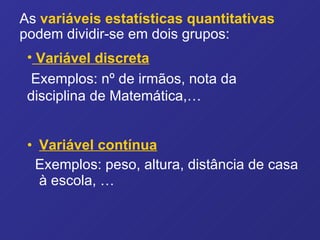 Variável contínua   Exemplos: peso, altura, distância de casa à escola, … As   variáveis estatísticas quantitativas   podem dividir-se em dois grupos: Variável discreta   Exemplos: nº de irmãos, nota da  disciplina de Matemática,… 