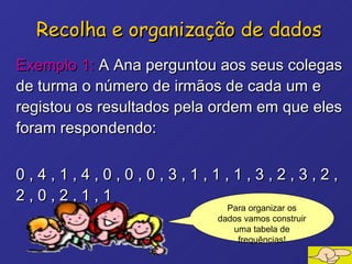 Exemplo 1:  A Ana perguntou aos seus colegas de turma o número de irmãos de cada um e registou os resultados pela ordem em que eles foram respondendo: 0 , 4 , 1 , 4 , 0 , 0 , 0 , 3 , 1 , 1 , 1 , 3 , 2 , 3 , 2 , 2 , 0 , 2 , 1 , 1 Recolha e organização de dados Para organizar os dados vamos construir uma tabela de frequências! 