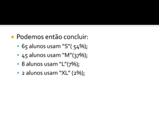    Podemos então concluir:
     65 alunos usam “S”( 54%);
     45 alunos usam “M”(37%);
     8 alunos usam “L”(7%);
     2 alunos usam “XL” (2%);
 