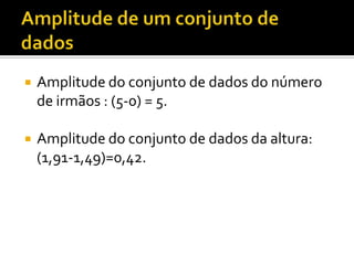    Amplitude do conjunto de dados do número
    de irmãos : (5-0) = 5.

   Amplitude do conjunto de dados da altura:
    (1,91-1,49)=0,42.
 