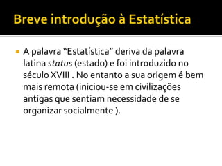    A palavra “Estatística” deriva da palavra
    latina status (estado) e foi introduzido no
    século XVIII . No entanto a sua origem é bem
    mais remota (iniciou-se em civilizações
    antigas que sentiam necessidade de se
    organizar socialmente ).
 