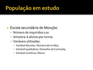    Escola secundária de Monção:
     Número de inquiridos:120
     Amostra: 6 alunos por turma
     Variáveis utilizadas:
      ▪ Variável discreta: Número de irmãos;
      ▪ Variável qualitativa: Tamanho da Camisola;
      ▪ Variável contínua: Altura.
 